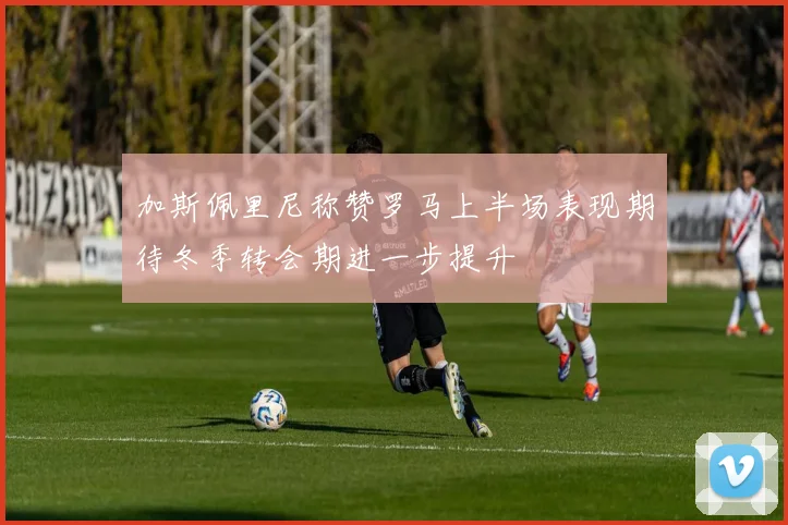 加斯佩里尼称赞罗马上半场表现期待冬季转会期进一步提升