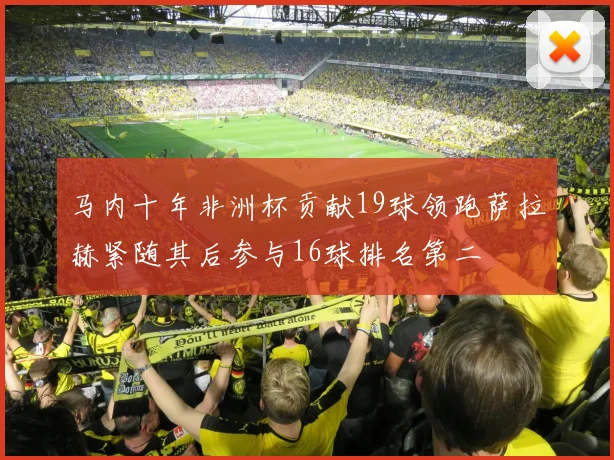 马内十年非洲杯贡献19球领跑萨拉赫紧随其后参与16球排名第二