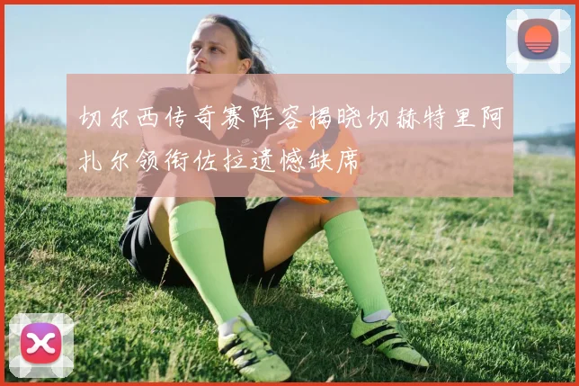 切尔西传奇赛阵容揭晓切赫特里阿扎尔领衔佐拉遗憾缺席