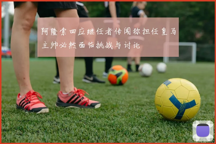 阿隆索回应继任者传闻称担任皇马主帅必然面临挑战与讨论