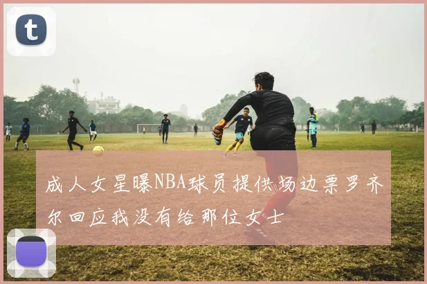 成人女星曝NBA球员提供场边票罗齐尔回应我没有给那位女士