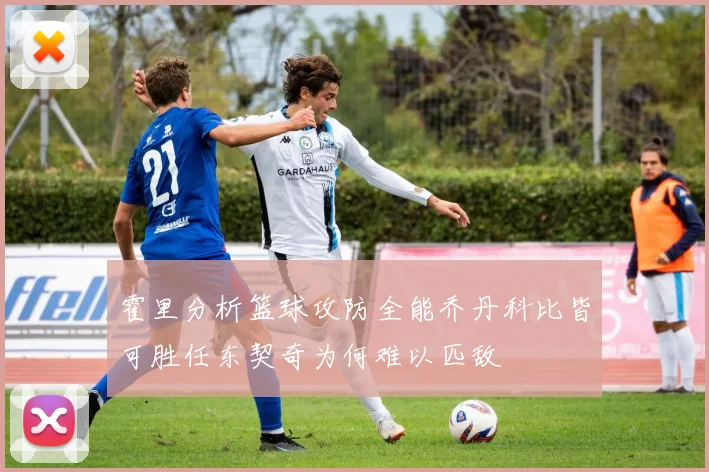 霍里分析篮球攻防全能乔丹科比皆可胜任东契奇为何难以匹敌