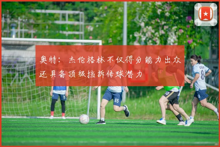奥特：杰伦格林不仅得分能力出众还具备顶级挡拆传球潜力