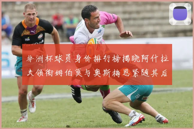 非洲杯球员身价排行榜揭晓阿什拉夫领衔姆伯莫与奥斯梅恩紧随其后