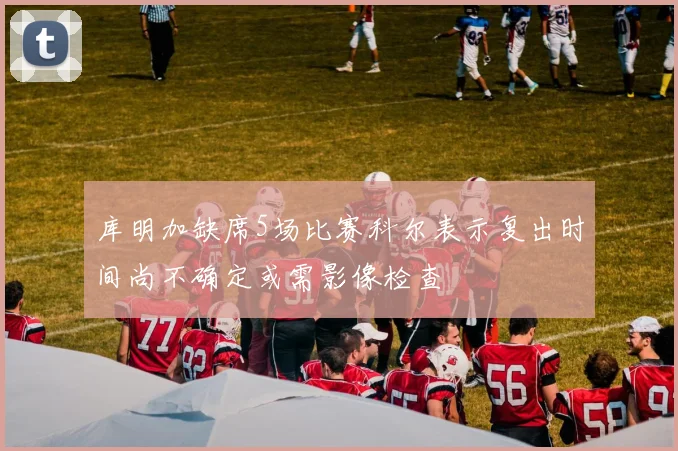 库明加缺席5场比赛科尔表示复出时间尚不确定或需影像检查