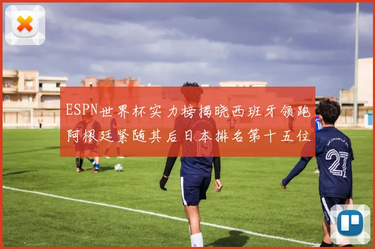 ESPN世界杯实力榜揭晓西班牙领跑阿根廷紧随其后日本排名第十五位
