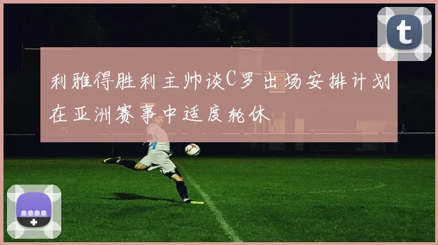 利雅得胜利主帅谈C罗出场安排计划在亚洲赛事中适度轮休