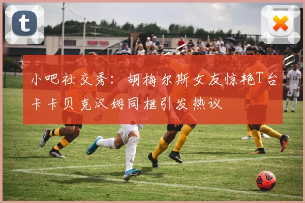 小吧社交秀：胡梅尔斯女友惊艳T台卡卡贝克汉姆同框引发热议